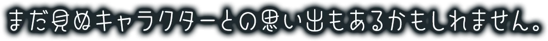 まだ公開されていないキャラクターとの思い出もあるかもしれません。